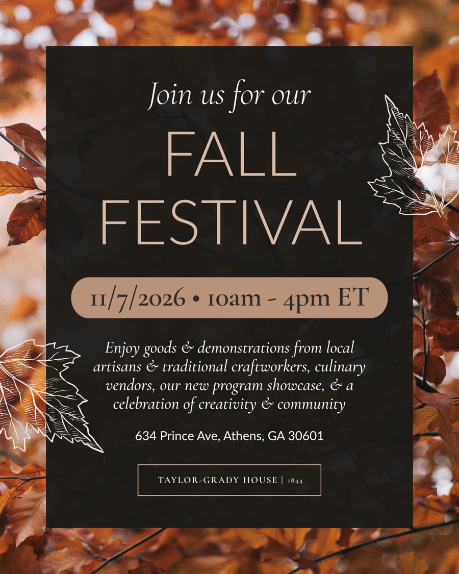 Join us for our Fall Festival at Taylor-Grady House — Saturday, November 7, 2026, 10am to 4pm Eastern, 634 Prince Avenue, Athens, Georgia. Goods and demonstrations from local artisans and traditional craftworkers, culinary vendors, a program showcase, and a celebration of creativity and community. Opens Eventbrite in a new tab.